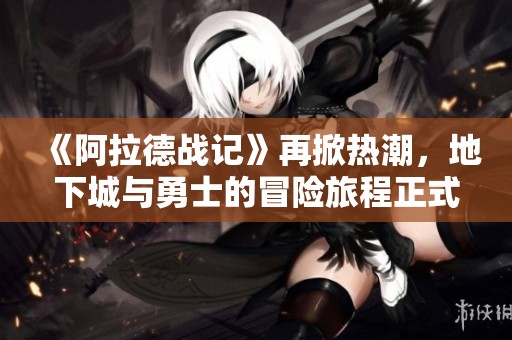 《阿拉德战记》再掀热潮，地下城与勇士的冒险旅程正式开启