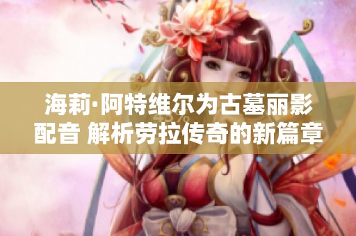 海莉·阿特维尔为古墓丽影配音 解析劳拉传奇的新篇章