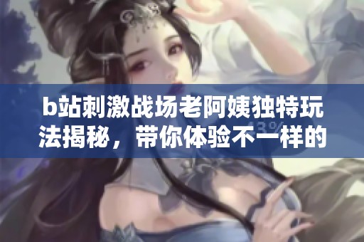b站刺激战场老阿姨独特玩法揭秘，带你体验不一样的战场魅力