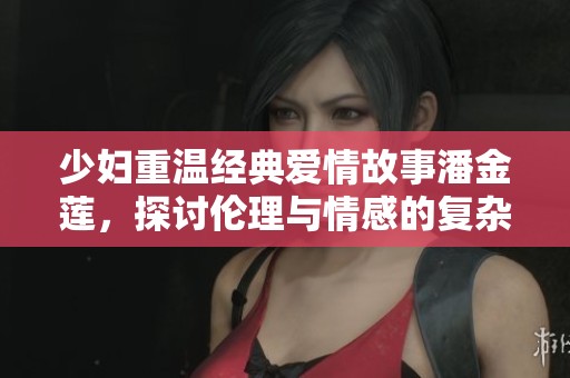 少妇重温经典爱情故事潘金莲，探讨伦理与情感的复杂交织