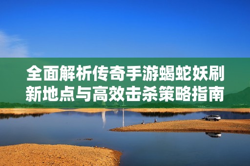 全面解析传奇手游蝎蛇妖刷新地点与高效击杀策略指南