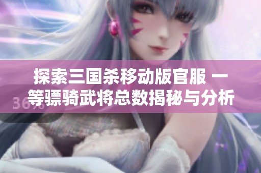 探索三国杀移动版官服 一等骠骑武将总数揭秘与分析
