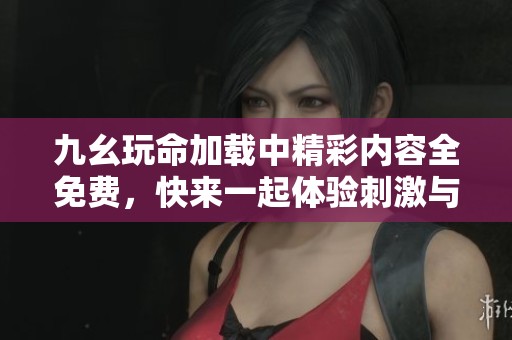 九幺玩命加载中精彩内容全免费，快来一起体验刺激与惊喜！