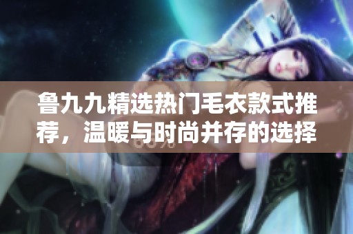 鲁九九精选热门毛衣款式推荐，温暖与时尚并存的选择