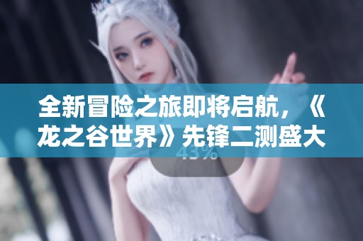 全新冒险之旅即将启航，《龙之谷世界》先锋二测盛大开启！
