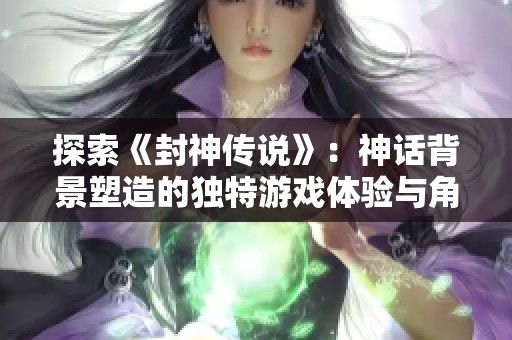 探索《封神传说》：神话背景塑造的独特游戏体验与角色魅力