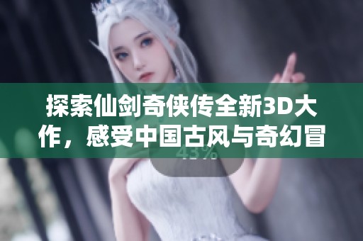 探索仙剑奇侠传全新3D大作，感受中国古风与奇幻冒险的完美结合