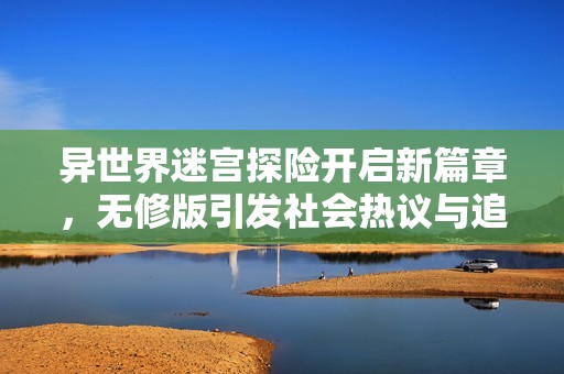 异世界迷宫探险开启新篇章，无修版引发社会热议与追捧