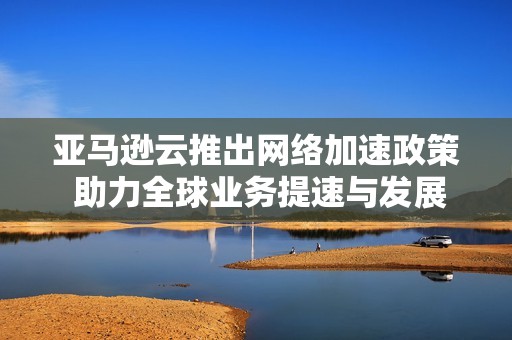亚马逊云推出网络加速政策 助力全球业务提速与发展