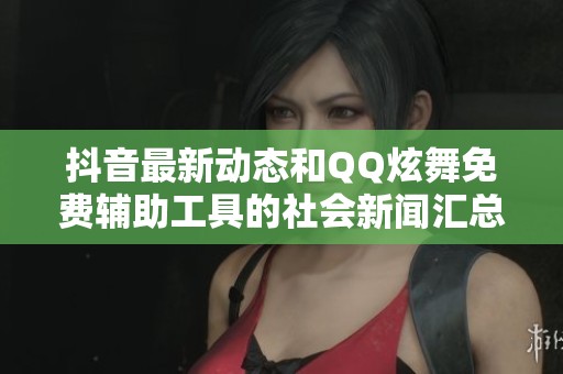 抖音最新动态和QQ炫舞免费辅助工具的社会新闻汇总
