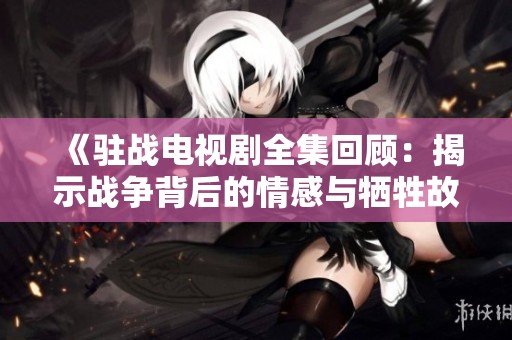 《驻战电视剧全集回顾：揭示战争背后的情感与牺牲故事》