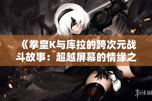 《拳皇K与库拉的跨次元战斗故事：超越屏幕的情缘之旅》