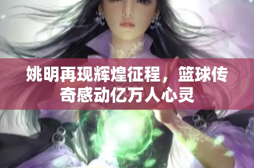 姚明再现辉煌征程，篮球传奇感动亿万人心灵