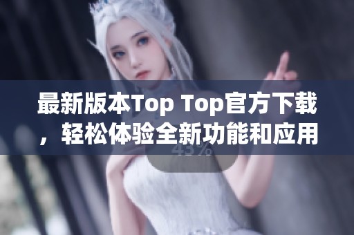最新版本Top Top官方下载，轻松体验全新功能和应用魅力