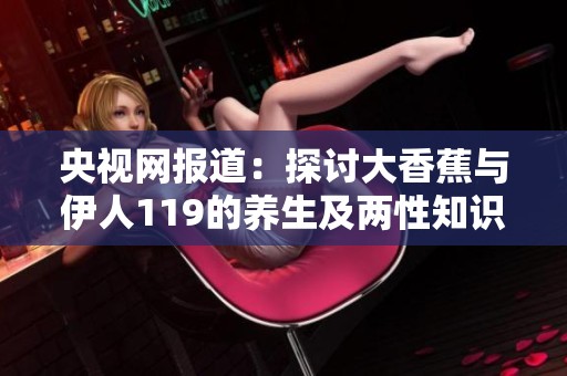 央视网报道：探讨大香蕉与伊人119的养生及两性知识深度解析