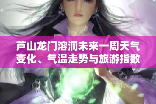 芦山龙门溶洞未来一周天气变化、气温走势与旅游指数详解