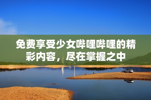 免费享受少女哔哩哔哩的精彩内容，尽在掌握之中