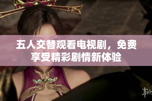 五人交替观看电视剧，免费享受精彩剧情新体验