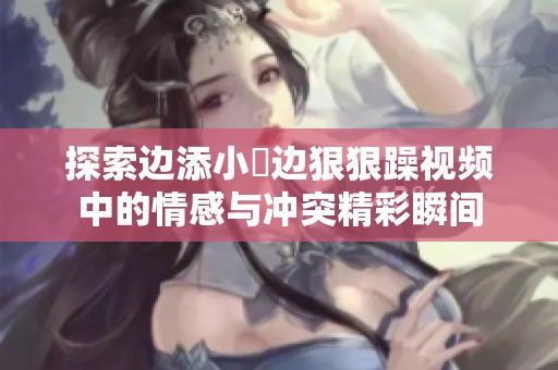 探索边添小泬边狠狠躁视频中的情感与冲突精彩瞬间