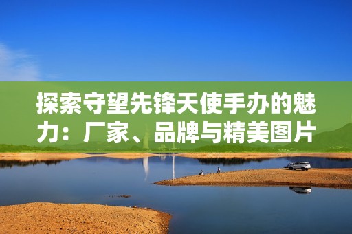 探索守望先锋天使手办的魅力：厂家、品牌与精美图片分享