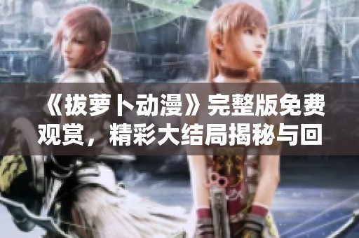 《拔萝卜动漫》完整版免费观赏，精彩大结局揭秘与回顾