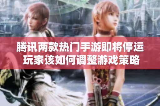 腾讯两款热门手游即将停运 玩家该如何调整游戏策略与选择