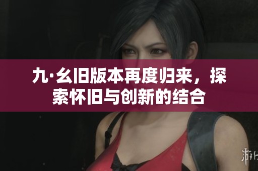 九·幺旧版本再度归来，探索怀旧与创新的结合