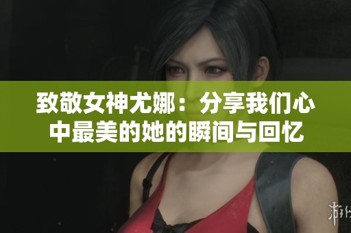 致敬女神尤娜：分享我们心中最美的她的瞬间与回忆