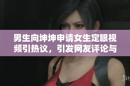 男生向坤坤申请女生定眼视频引热议，引发网友评论与讨论