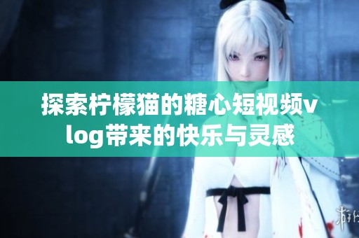 探索柠檬猫的糖心短视频vlog带来的快乐与灵感
