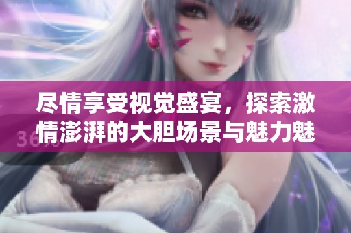 尽情享受视觉盛宴，探索激情澎湃的大胆场景与魅力魅影