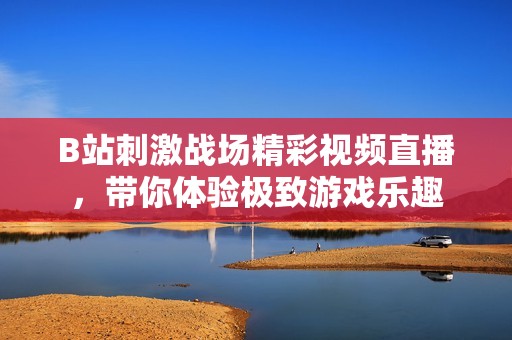 B站刺激战场精彩视频直播，带你体验极致游戏乐趣