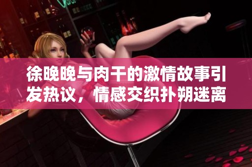 徐晚晚与肉干的激情故事引发热议，情感交织扑朔迷离