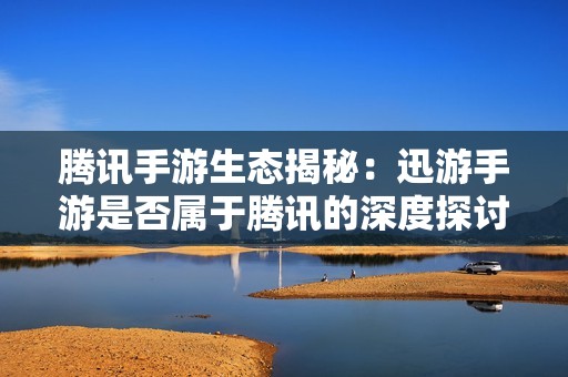 腾讯手游生态揭秘：迅游手游是否属于腾讯的深度探讨
