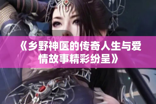 《乡野神医的传奇人生与爱情故事精彩纷呈》