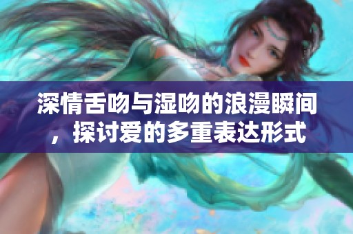 深情舌吻与湿吻的浪漫瞬间，探讨爱的多重表达形式
