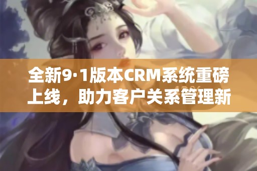全新9·1版本CRM系统重磅上线，助力客户关系管理新升级