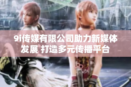 9i传媒有限公司助力新媒体发展 打造多元传播平台