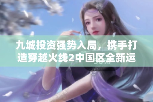 九城投资强势入局，携手打造穿越火线2中国区全新运营模式