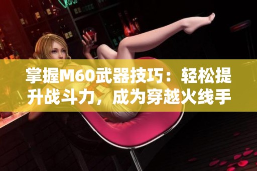 掌握M60武器技巧：轻松提升战斗力，成为穿越火线手游精英