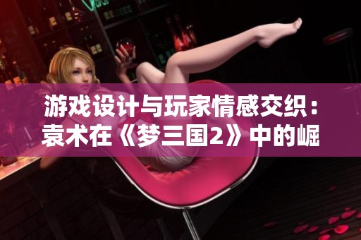 游戏设计与玩家情感交织：袁术在《梦三国2》中的崛起与挑战分析