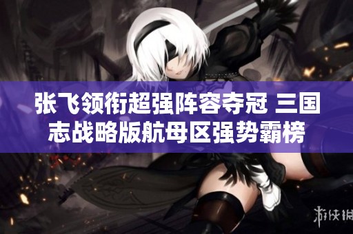 张飞领衔超强阵容夺冠 三国志战略版航母区强势霸榜