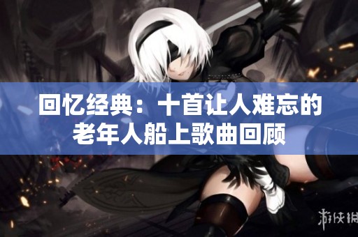 回忆经典：十首让人难忘的老年人船上歌曲回顾