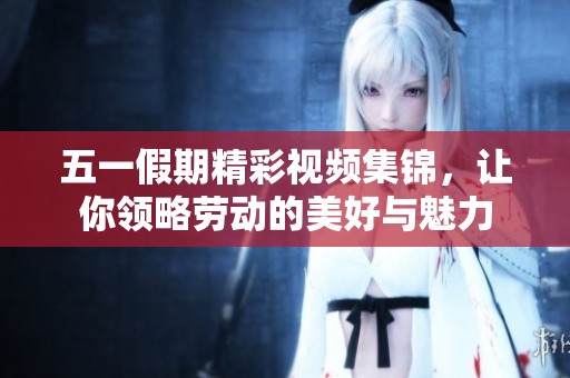 五一假期精彩视频集锦，让你领略劳动的美好与魅力