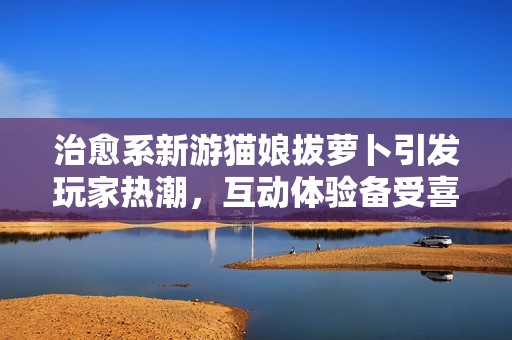 治愈系新游猫娘拔萝卜引发玩家热潮，互动体验备受喜爱