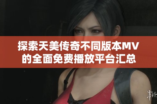 探索天美传奇不同版本MV的全面免费播放平台汇总