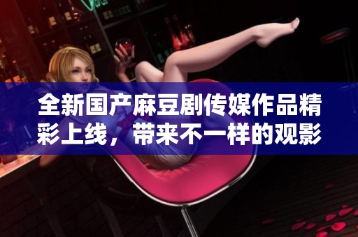 全新国产麻豆剧传媒作品精彩上线，带来不一样的观影体验