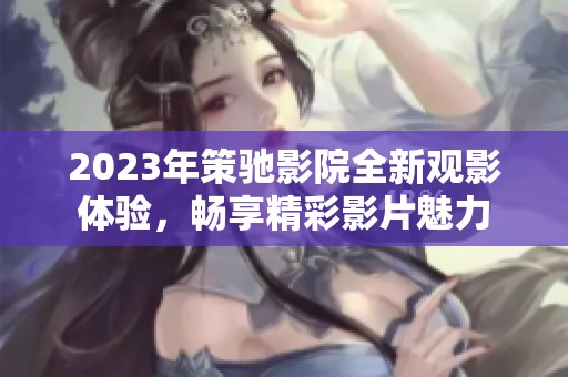 2023年策驰影院全新观影体验，畅享精彩影片魅力