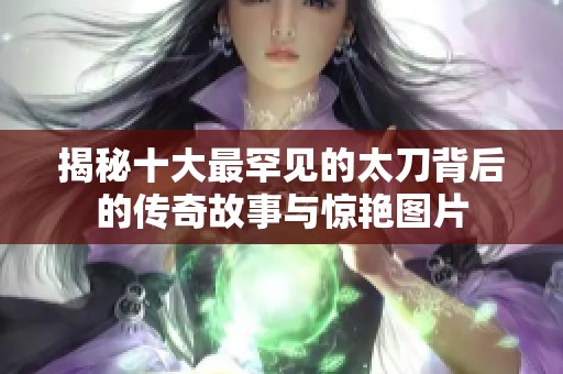 揭秘十大最罕见的太刀背后的传奇故事与惊艳图片