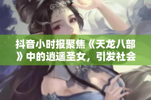抖音小时报聚焦《天龙八部》中的逍遥圣女，引发社会热议